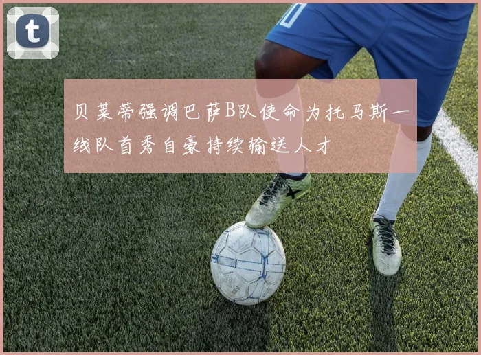 贝莱蒂强调巴萨B队使命为托马斯一线队首秀自豪持续输送人才