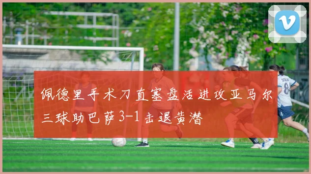 佩德里手术刀直塞盘活进攻亚马尔三球助巴萨3-1击退黄潜