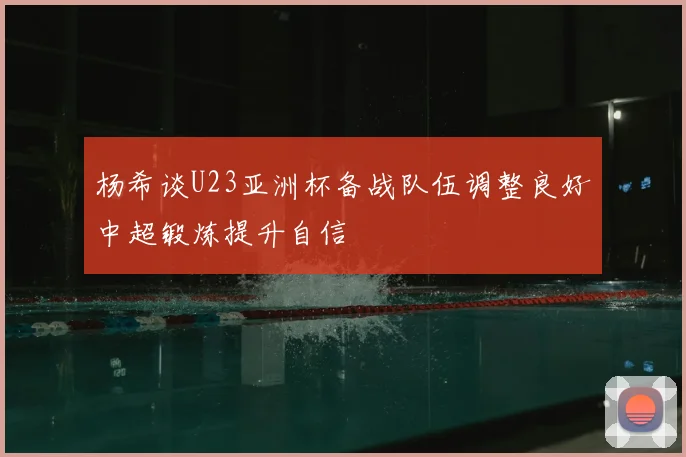杨希谈U23亚洲杯备战队伍调整良好中超锻炼提升自信