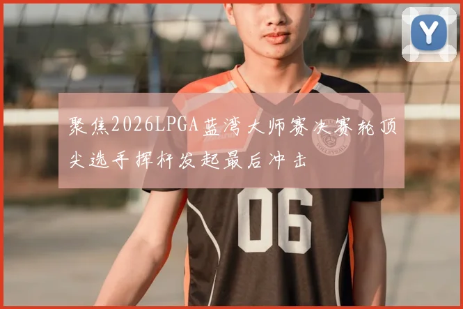 聚焦2026LPGA蓝湾大师赛决赛轮顶尖选手挥杆发起最后冲击
