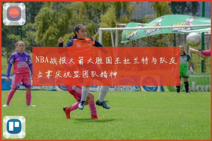 NBA战报火箭大胜国王杜兰特与队友击掌庆祝显团队精神