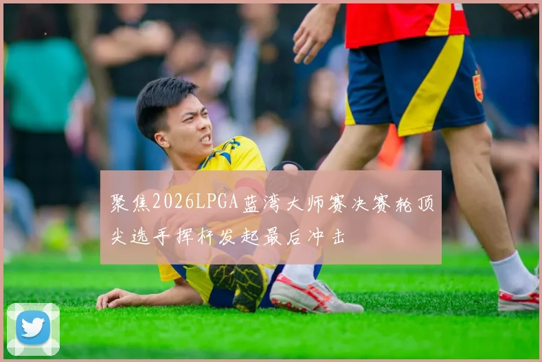 聚焦2026LPGA蓝湾大师赛决赛轮顶尖选手挥杆发起最后冲击