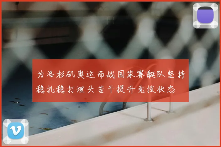 为洛杉矶奥运而战国家赛艇队坚持稳扎稳打埋头苦干提升竞技状态