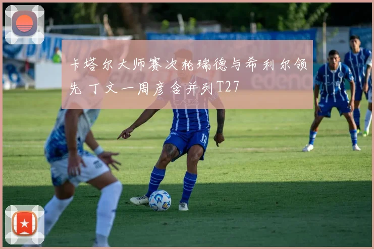 卡塔尔大师赛次轮瑞德与希利尔领先 丁文一周彦含并列T27