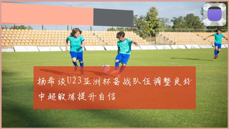 杨希谈U23亚洲杯备战队伍调整良好中超锻炼提升自信