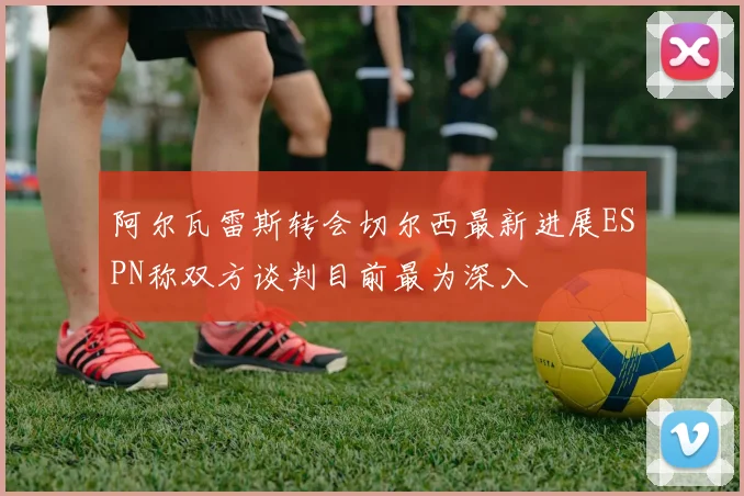 阿尔瓦雷斯转会切尔西最新进展ESPN称双方谈判目前最为深入