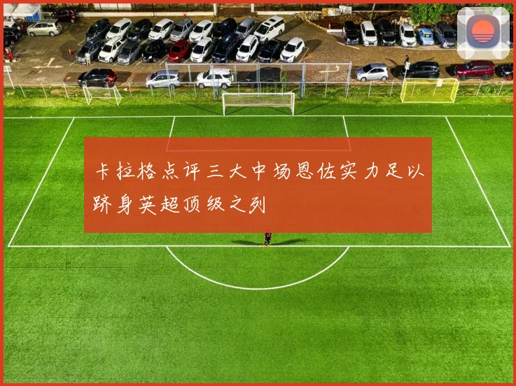 卡拉格点评三大中场恩佐实力足以跻身英超顶级之列