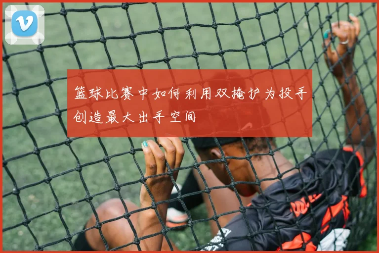 篮球比赛中如何利用双掩护为投手创造最大出手空间