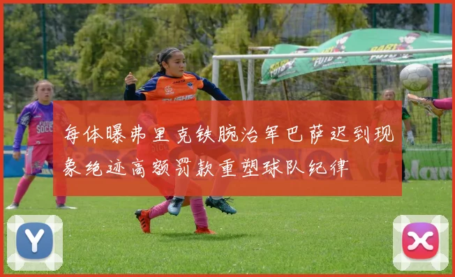 每体曝弗里克铁腕治军巴萨迟到现象绝迹高额罚款重塑球队纪律