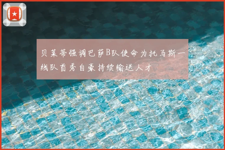 贝莱蒂强调巴萨B队使命为托马斯一线队首秀自豪持续输送人才