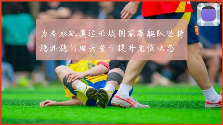 为洛杉矶奥运而战国家赛艇队坚持稳扎稳打埋头苦干提升竞技状态