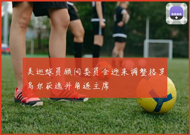 美巡球员顾问委员会迎来调整格罗乌尔获选并角逐主席