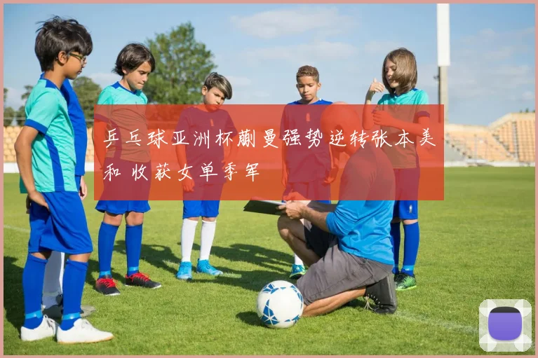 乒乓球亚洲杯蒯曼强势逆转张本美和 收获女单季军